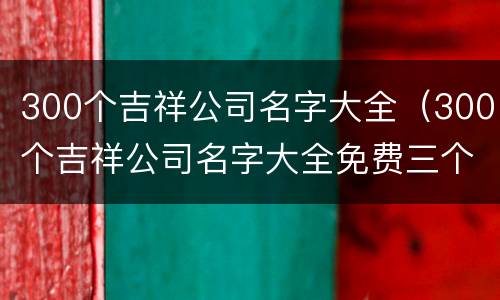 300个吉祥公司名字大全（300个吉祥公司名字大全免费三个字）