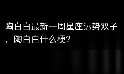陶白白最新一周星座运势双子，陶白白什么梗?