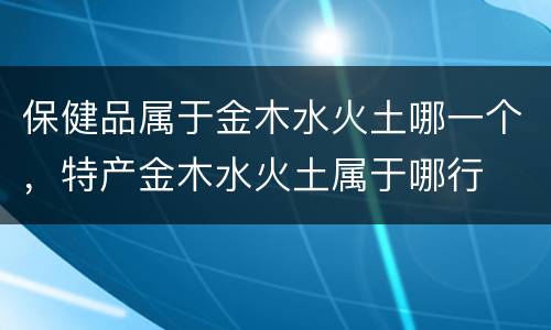 保健品属于金木水火土哪一个，特产金木水火土属于哪行