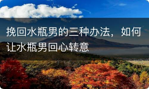 挽回水瓶男的三种办法，如何让水瓶男回心转意