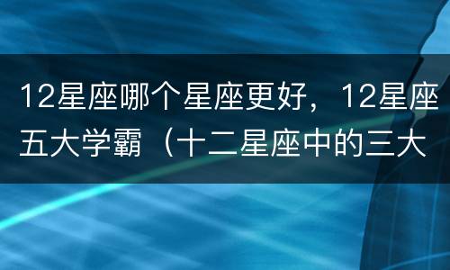 12星座哪个星座更好，12星座五大学霸（十二星座中的三大学霸星座）