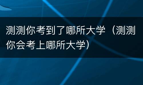 测测你考到了哪所大学（测测你会考上哪所大学）