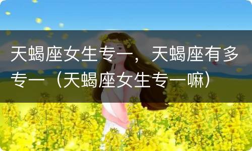 天蝎座女生专一，天蝎座有多专一（天蝎座女生专一嘛）