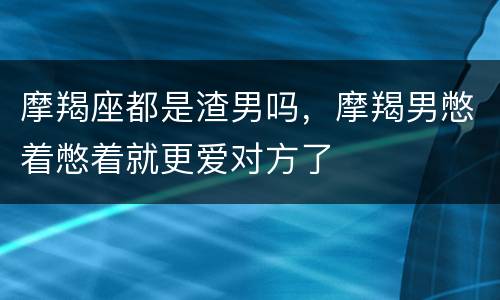 摩羯座都是渣男吗，摩羯男憋着憋着就更爱对方了