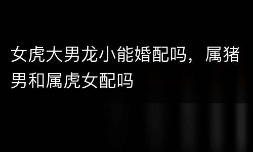 女虎大男龙小能婚配吗，属猪男和属虎女配吗