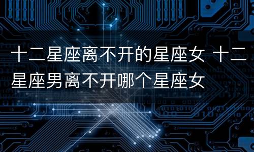 十二星座离不开的星座女 十二星座男离不开哪个星座女