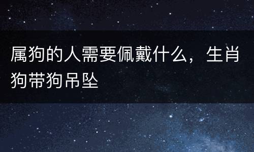 属狗的人需要佩戴什么，生肖狗带狗吊坠