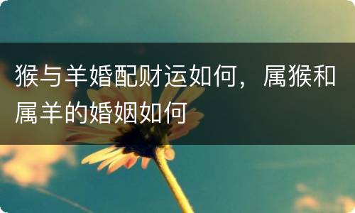 猴与羊婚配财运如何，属猴和属羊的婚姻如何