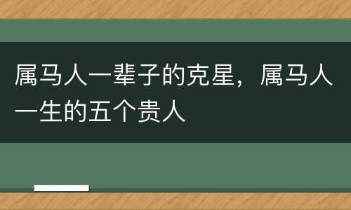 属马人一辈子的克星，属马人一生的五个贵人