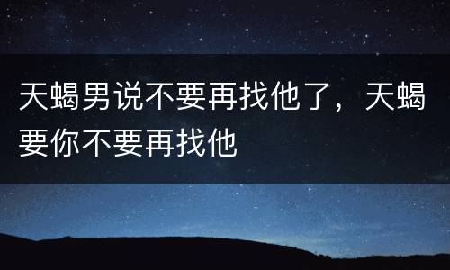 天蝎男说不要再找他了，天蝎要你不要再找他