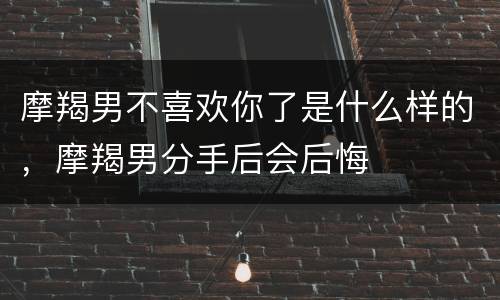 摩羯男不喜欢你了是什么样的，摩羯男分手后会后悔