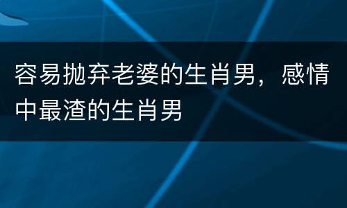 容易抛弃老婆的生肖男，感情中最渣的生肖男