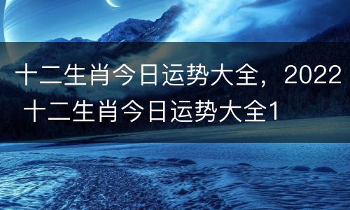 十二生肖今日运势大全，2022 十二生肖今日运势大全1