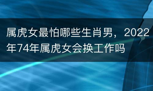 属虎女最怕哪些生肖男，2022年74年属虎女会换工作吗