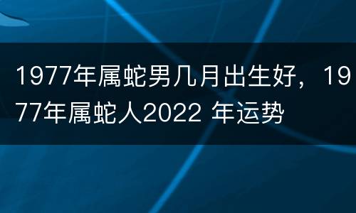 1977年属蛇男几月出生好，1977年属蛇人2022 年运势