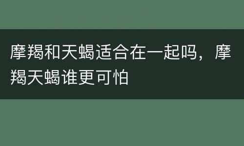 摩羯和天蝎适合在一起吗，摩羯天蝎谁更可怕