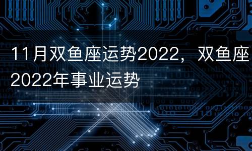 11月双鱼座运势2022，双鱼座2022年事业运势