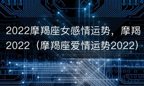 2022摩羯座女感情运势，摩羯2022（摩羯座爱情运势2022）