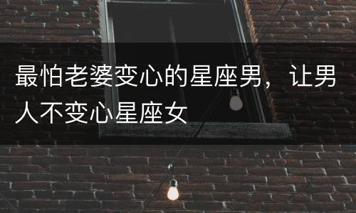 最怕老婆变心的星座男，让男人不变心星座女