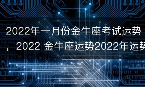 2022年一月份金牛座考试运势，2022 金牛座运势2022年运势详解