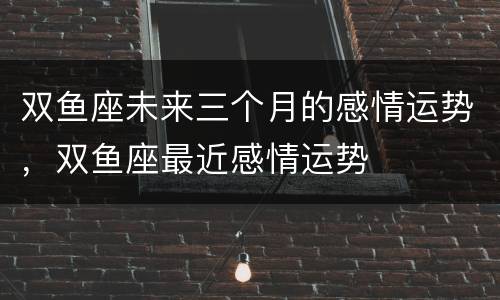 双鱼座未来三个月的感情运势，双鱼座最近感情运势