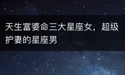 天生富婆命三大星座女，超级护妻的星座男