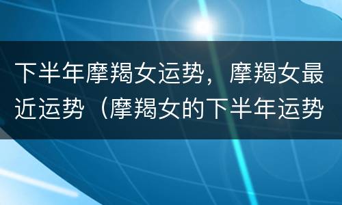 下半年摩羯女运势，摩羯女最近运势（摩羯女的下半年运势）