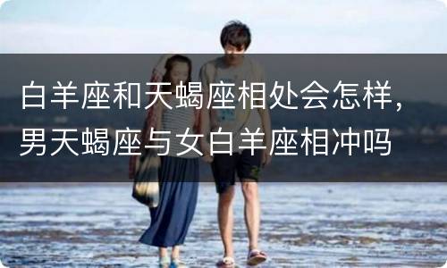 白羊座和天蝎座相处会怎样，男天蝎座与女白羊座相冲吗