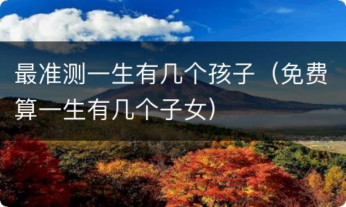 最准测一生有几个孩子（免费算一生有几个子女）