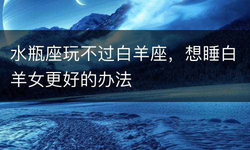 水瓶座玩不过白羊座，想睡白羊女更好的办法