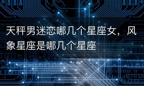 天秤男迷恋哪几个星座女，风象星座是哪几个星座