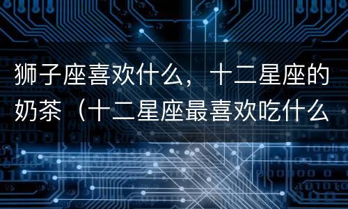 狮子座喜欢什么，十二星座的奶茶（十二星座最喜欢吃什么味的珍珠奶茶）
