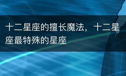 十二星座的擅长魔法，十二星座最特殊的星座