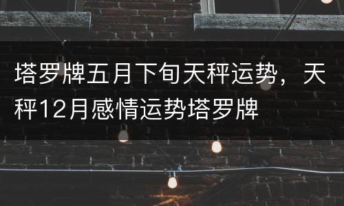 塔罗牌五月下旬天秤运势，天秤12月感情运势塔罗牌
