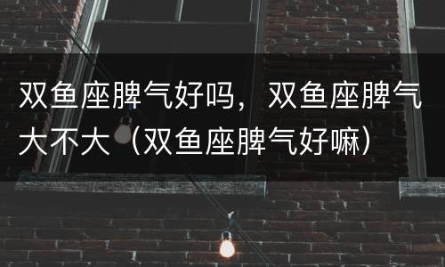 双鱼座脾气好吗，双鱼座脾气大不大（双鱼座脾气好嘛）