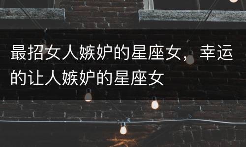 最招女人嫉妒的星座女，幸运的让人嫉妒的星座女