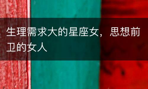 生理需求大的星座女，思想前卫的女人