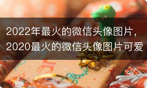 2022年最火的微信头像图片，2020最火的微信头像图片可爱