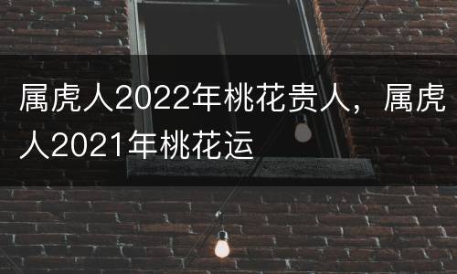 属虎人2022年桃花贵人，属虎人2021年桃花运