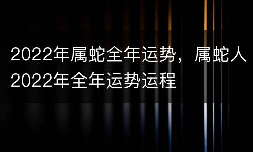2022年属蛇全年运势，属蛇人2022年全年运势运程