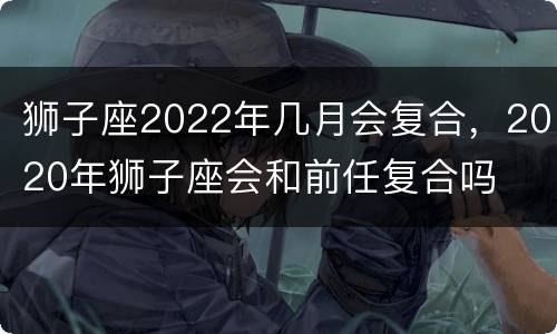狮子座2022年几月会复合，2020年狮子座会和前任复合吗