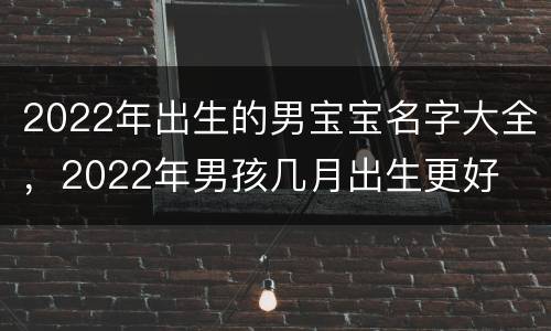 2022年出生的男宝宝名字大全，2022年男孩几月出生更好