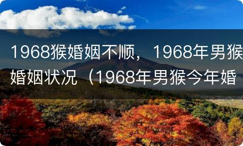 1968猴婚姻不顺，1968年男猴婚姻状况（1968年男猴今年婚姻状况）