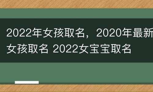 2022年女孩取名，2020年最新女孩取名 2022女宝宝取名