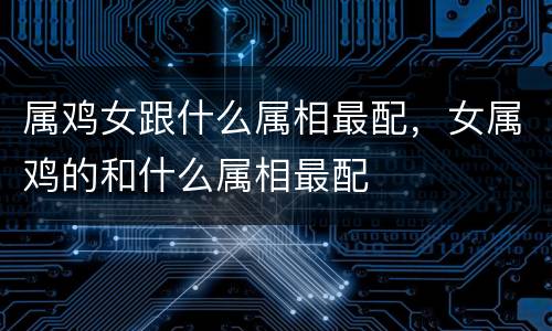 属鸡女跟什么属相最配，女属鸡的和什么属相最配