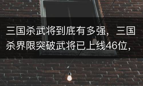 三国杀武将到底有多强，三国杀界限突破武将已上线46位，标界强度差异有多