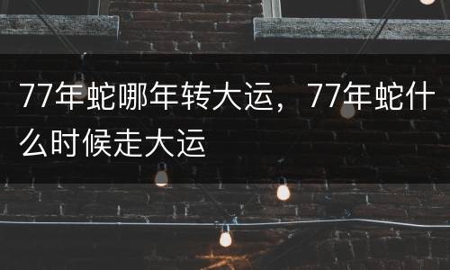 77年蛇哪年转大运，77年蛇什么时候走大运