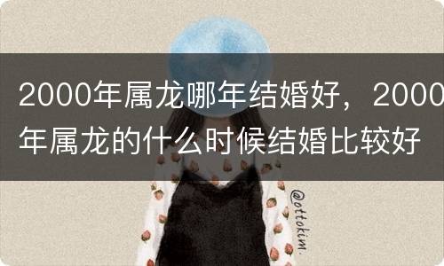 2000年属龙哪年结婚好，2000年属龙的什么时候结婚比较好