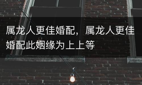 属龙人更佳婚配，属龙人更佳婚配此姻缘为上上等