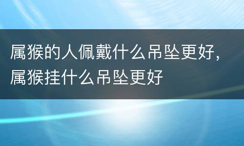 属猴的人佩戴什么吊坠更好，属猴挂什么吊坠更好